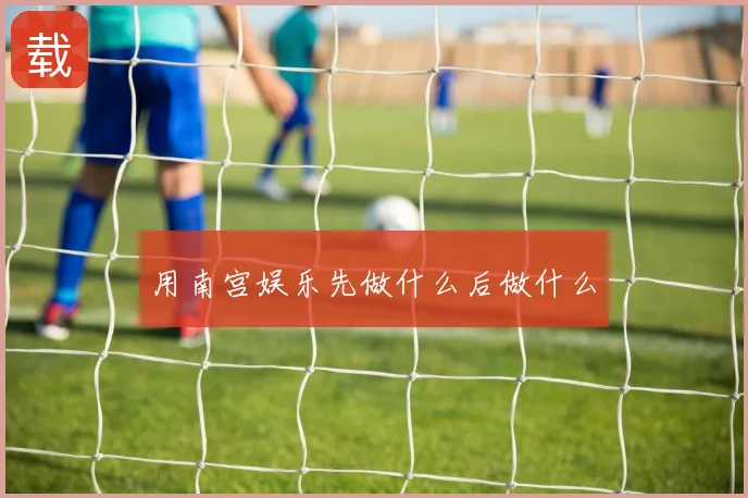 用南宫娱乐先做什么后做什么